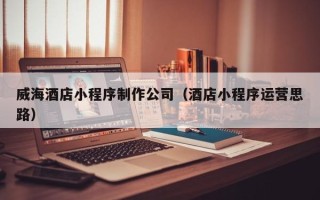 桂平威海酒店小程序制作公司（酒店小程序运营思路）